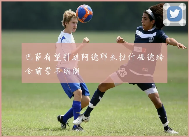 巴萨有望引进阿德耶米拉什福德转会前景不明朗