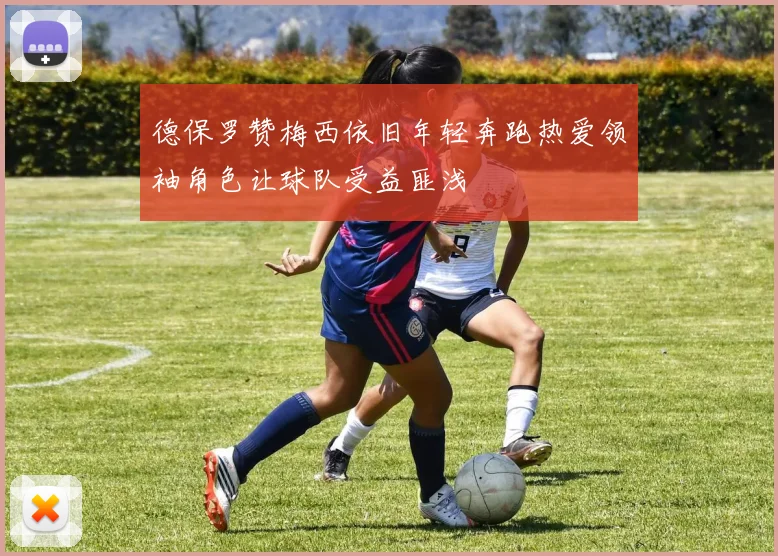 德保罗赞梅西依旧年轻奔跑热爱领袖角色让球队受益匪浅