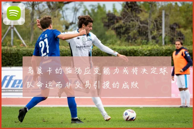 乌度卡的临场应变能力或将决定球队命运而非交易引援的成败