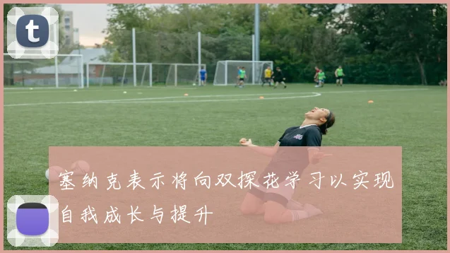 塞纳克表示将向双探花学习以实现自我成长与提升
