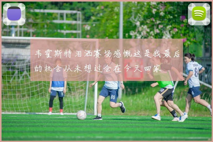 韦霍斯特泪洒赛场感慨这是我最后的机会从未想过会在今天回家