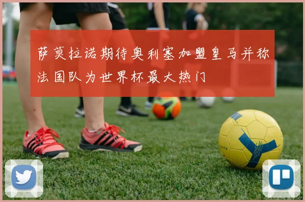 萨莫拉诺期待奥利塞加盟皇马并称法国队为世界杯最大热门
